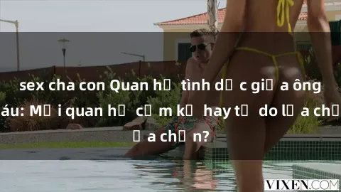 sex cha con Quan hệ tình dục giữa ông cháu: Mối quan hệ cấm kỵ hay tự do lựa chọn?