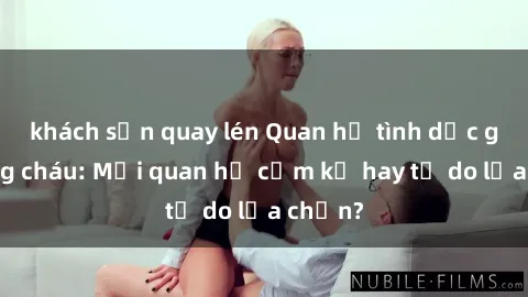khách sạn quay lén Quan hệ tình dục giữa ông cháu: Mối quan hệ cấm kỵ hay tự do lựa chọn?