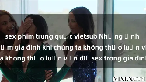 sex phim trung quốc vietsub Những ảnh hưởng đến tình cảm gia đình khi chúng ta không thảo luận vấn đề sex trong gia đình