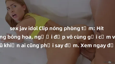 sex jav idol Clip nóng phòng tắm: Hít thở nồng nàn hương bông hoa, người đẹp vô cùng gợi cảm và quyến rũ khiến ai cũng phải say đắm. Xem ngay để trải nghiệm điều đặc biệt!