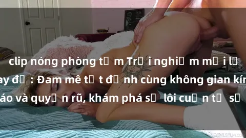 clip nóng phòng tắm Trải nghiệm mới lạ với sex phòng thay đồ: Đam mê tột đỉnh cùng không gian kín đáo và quyến rũ, khám phá sự lôi cuốn từ sự hấp dẫn của nơi này.