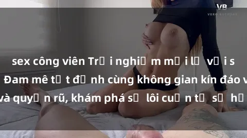 sex công viên Trải nghiệm mới lạ với sex phòng thay đồ: Đam mê tột đỉnh cùng không gian kín đáo và quyến rũ, khám phá sự lôi cuốn từ sự hấp dẫn của nơi này.