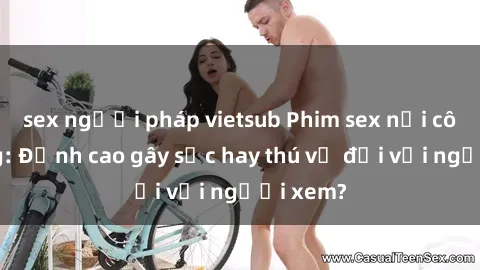 sex người pháp vietsub Phim sex nơi công cộng: Đỉnh cao gây sốc hay thú vị đối với người xem?