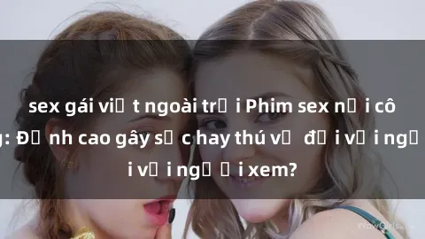 sex gái việt ngoài trời Phim sex nơi công cộng: Đỉnh cao gây sốc hay thú vị đối với người xem?