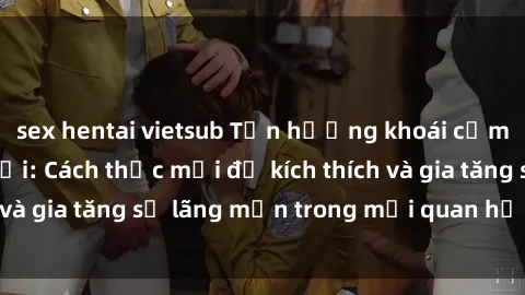 sex hentai vietsub Tận hưởng khoái cảm với sex ngoài trời: Cách thức mới để kích thích và gia tăng sự lãng mạn trong mối quan hệ của bạn!