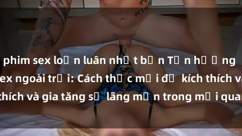 phim sex loạn luân nhật bản Tận hưởng khoái cảm với sex ngoài trời: Cách thức mới để kích thích và gia tăng sự lãng mạn trong mối quan hệ của bạn!