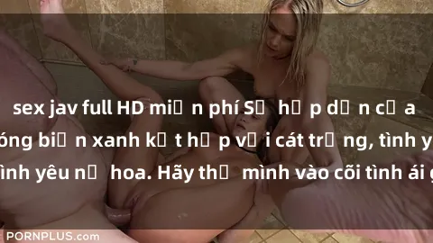 sex jav full HD miễn phí Sự hấp dẫn của sex bãi biển: Khi sóng biển xanh kết hợp với cát trắng, tình yêu nở hoa. Hãy thả mình vào cõi tình ái giữa sóng biển!