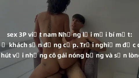 sex 3P việt nam Những lời mời bí mật: Gái Việt làm tình ở khách sạn đẳng cấp. Trải nghiệm độc đáo và cuốn hút với những cô gái nóng bỏng và sẵn lòng thỏa mãn mọi nhu cầu của bạn.