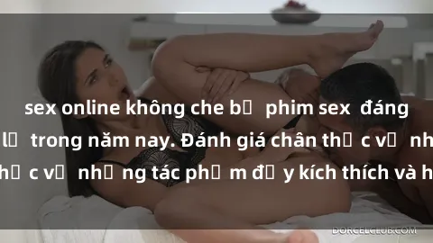 sex online không che bộ phim sex  đáng xem không thể bỏ lỡ trong năm nay. Đánh giá chân thực về những tác phẩm đầy kích thích và hấp dẫn này.