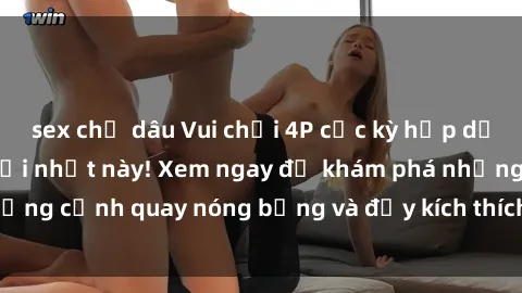 sex chị dâu Vui chơi 4P cực kỳ hấp dẫn trong phim sex mới nhất này! Xem ngay để khám phá những cảnh quay nóng bỏng và đầy kích thích của bộ phim này!