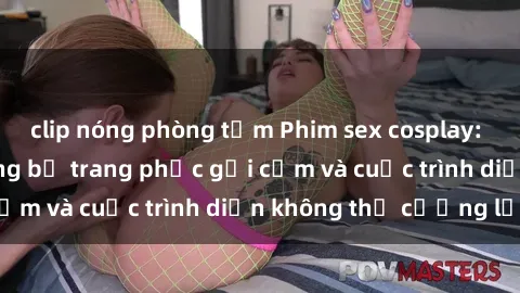 clip nóng phòng tắm Phim sex cosplay: Giấc mơ  cùng những bộ trang phục gợi cảm và cuộc trình diễn không thể cưỡng lại!