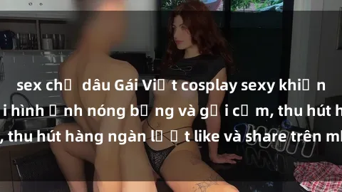sex chị dâu Gái Việt cosplay sexy khiến fan phát cuồng với hình ảnh nóng bỏng và gợi cảm, thu hút hàng ngàn lượt like và share trên mạng xã hội.