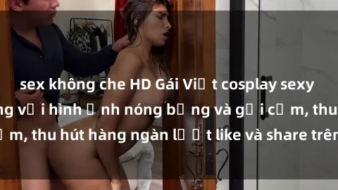 sex không che HD Gái Việt cosplay sexy khiến fan phát cuồng với hình ảnh nóng bỏng và gợi cảm, thu hút hàng ngàn lượt like và share trên mạng xã hội.