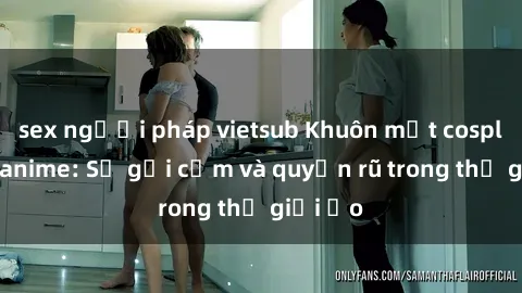 sex người pháp vietsub Khuôn mặt cosplay sex anime: Sự gợi cảm và quyến rũ trong thế giới ảo