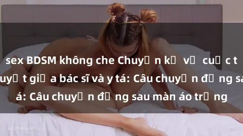 sex BDSM không che Chuyện kể về cuộc tình đầy nhiệt huyết giữa bác sĩ và y tá: Câu chuyện đằng sau màn áo trắng