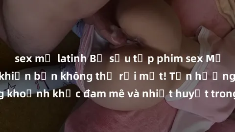sex mỹ latinh Bộ sưu tập phim sex Mỹ hot nhất năm nay khiến bạn không thể rời mắt! Tận hưởng những khoảnh khắc đam mê và nhiệt huyết trong các tác phẩm nóng bỏng này!