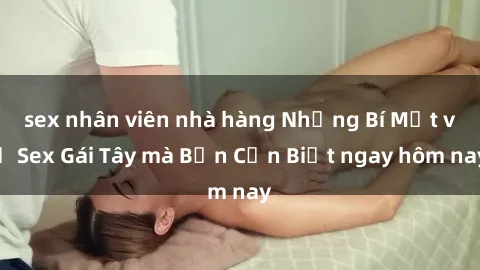 sex nhân viên nhà hàng Những Bí Mật về Sex Gái Tây mà Bạn Cần Biết ngay hôm nay