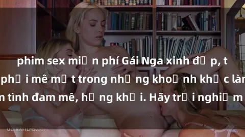 phim sex miễn phí Gái Nga xinh đẹp, tài năng khiến bạn phải mê mệt trong những khoảnh khắc làm tình đam mê, hứng khởi. Hãy trải nghiệm cùng họ ngay hôm nay!