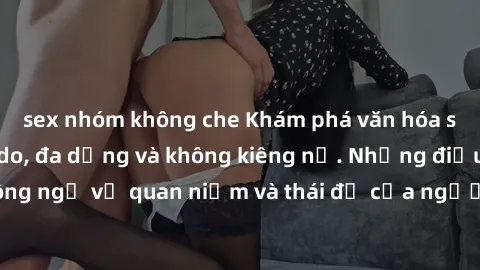 sex nhóm không che Khám phá văn hóa sex Bắc Âu: Sự tự do, đa dạng và không kiêng nể. Những điều không ngờ về quan niệm và thái độ của người Bắc Âu đối với tình dục.
