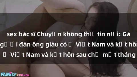 sex bác sĩ Chuyện không thể tin nổi: Gái Tây quan hệ với người đàn ông giàu có ở Việt Nam và kết hôn sau chỉ một tháng