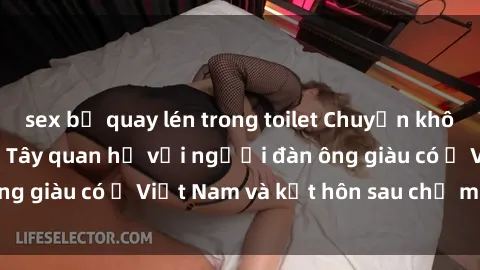 sex bị quay lén trong toilet Chuyện không thể tin nổi: Gái Tây quan hệ với người đàn ông giàu có ở Việt Nam và kết hôn sau chỉ một tháng