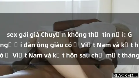 sex gái già Chuyện không thể tin nổi: Gái Tây quan hệ với người đàn ông giàu có ở Việt Nam và kết hôn sau chỉ một tháng