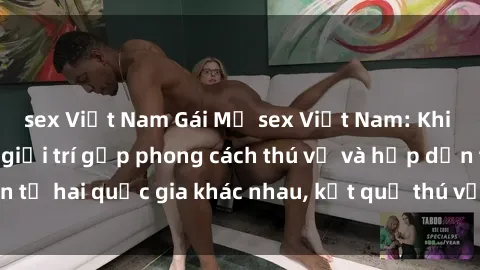 sex Việt Nam Gái Mỹ sex Việt Nam: Khi nền công nghiệp giải trí gặp phong cách thú vị và hấp dẫn từ hai quốc gia khác nhau, kết quả thú vị không thể bỏ qua.