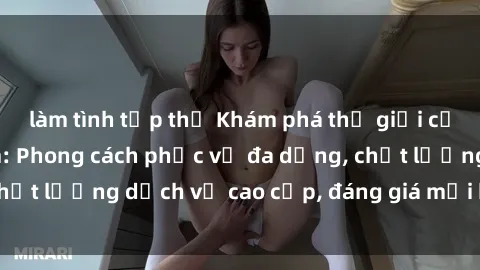 làm tình tập thể Khám phá thế giới của gái gọi Việt Nam: Phong cách phục vụ đa dạng, chất lượng dịch vụ cao cấp, đáng giá mọi khoản chi phí