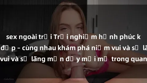 sex ngoài trời Trải nghiệm hạnh phúc khi làm tình với gái đẹp – cùng nhau khám phá niềm vui và sự lãng mạn đầy mới mẻ trong quan hệ của bạn.