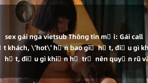 sex gái nga vietsub Thông tin mới: Gái call girl Việt Nam đắt khách, 'hot' hơn bao giờ hết, điều gì khiến họ trở nên quyến rũ và đáng chú ý?