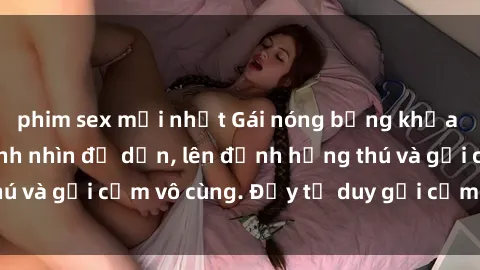 phim sex mới nhất Gái nóng bỏng khỏa thân khiến mọi ánh nhìn đổ dồn, lên đỉnh hứng thú và gợi cảm vô cùng. Đầy tư duy gợi cảm và quyến rũ.