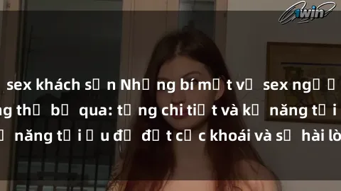 sex khách sạn Những bí mật về sex người lớn mà bạn không thể bỏ qua: từng chi tiết và kỹ năng tối ưu để đạt cực khoái và sự hài lòng tối đa.