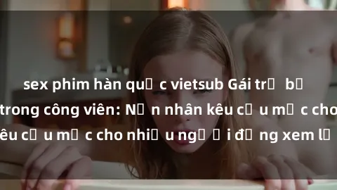 sex phim hàn quốc vietsub Gái trẻ bị hiếp dâm bạo lực trong công viên: Nạn nhân kêu cứu mặc cho nhiều người đứng xem lạnh lùng