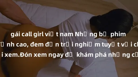 gái call girl việt nam Những bộ phim sex không che HD đỉnh cao, đem đến trải nghiệm tuyệt vời cho người xem.Đón xem ngay để khám phá những cảnh quay đẹp mắt và kích thích.