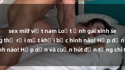 sex milf việt nam Loạt ảnh gái xinh sex nóng bỏng, không thể rời mắt khỏi bức hình nào! Hấp dẫn và cuốn hút đến từng chi tiết.
