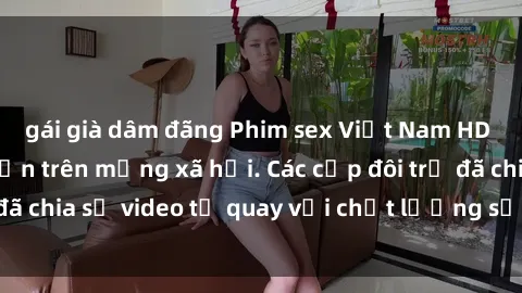 gái già dâm đãng Phim sex Việt Nam HD ngày càng phổ biến trên mạng xã hội. Các cặp đôi trẻ đã chia sẻ video tự quay với chất lượng sắc nét, gợi cảm.