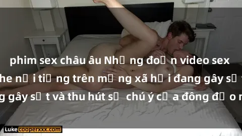 phim sex châu âu Những đoạn video sex Việt Nam không che nổi tiếng trên mạng xã hội đang gây sốt và thu hút sự chú ý của đông đảo người xem.