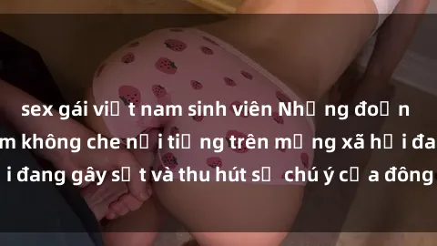 sex gái việt nam sinh viên Những đoạn video sex Việt Nam không che nổi tiếng trên mạng xã hội đang gây sốt và thu hút sự chú ý của đông đảo người xem.