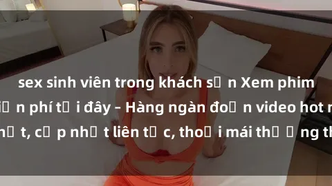 sex sinh viên trong khách sạn Xem phim sex không che miễn phí tại đây – Hàng ngàn đoạn video hot nhất, cập nhật liên tục, thoải mái thưởng thức mà không tốn kém.