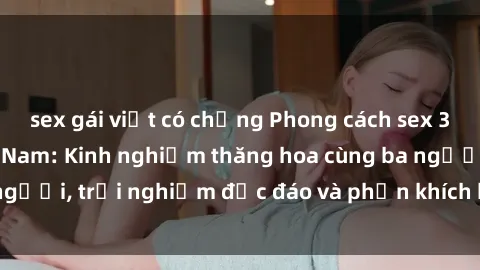 sex gái việt có chồng Phong cách sex 3P độc đáo tại Việt Nam: Kinh nghiệm thăng hoa cùng ba người, trải nghiệm độc đáo và phấn khích không thể bỏ lỡ!