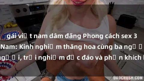 gái việt nam dâm đãng Phong cách sex 3P độc đáo tại Việt Nam: Kinh nghiệm thăng hoa cùng ba người, trải nghiệm độc đáo và phấn khích không thể bỏ lỡ!