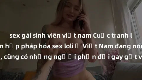sex gái sinh viên việt nam Cuộc tranh luận về việc có nên hợp pháp hóa sex loli ở Việt Nam đang nóng lên. Đồng thời, cũng có những người phản đối gay gắt việc này vì lo ngại về tác động tiêu cực lên t