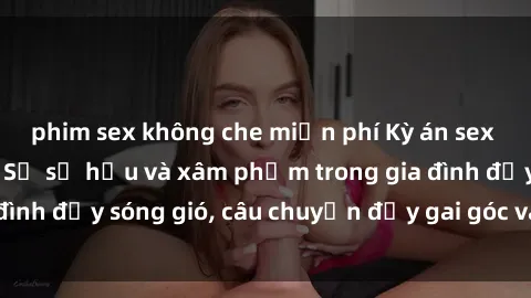 phim sex không che miễn phí Kỳ án sex mẹ con Việt Nam: Sự sở hữu và xâm phạm trong gia đình đầy sóng gió, câu chuyện đầy gai góc và đau lòng.