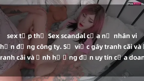 sex tập thể Sex scandal của nữ nhân viên văn phòng gây chấn động công ty. Sự việc gây tranh cãi và ảnh hưởng đến uy tín của doanh nghiệp.