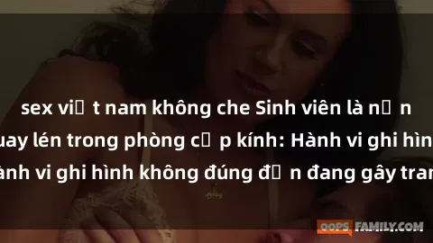 sex việt nam không che Sinh viên là nạn nhân của video quay lén trong phòng cấp kính: Hành vi ghi hình không đúng đắn đang gây tranh cãi lớn