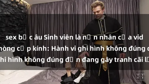 sex bắc âu Sinh viên là nạn nhân của video quay lén trong phòng cấp kính: Hành vi ghi hình không đúng đắn đang gây tranh cãi lớn
