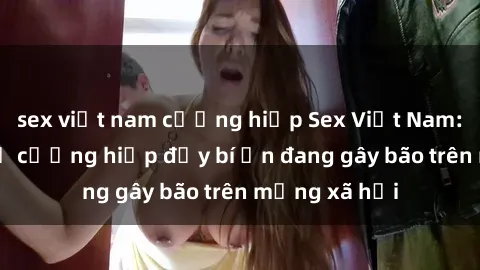 sex việt nam cưỡng hiếp Sex Việt Nam: Bí mật về vụ cưỡng hiếp đầy bí ẩn đang gây bão trên mạng xã hội