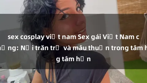 sex cosplay việt nam Sex gái Việt Nam có chồng: Nỗi trăn trở và mâu thuẫn trong tâm hồn