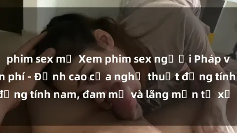 phim sex mỹ Xem phim sex người Pháp vietsub online miễn phí - Đỉnh cao của nghệ thuật đồng tính nam, đam mỹ và lãng mạn từ xứ sở hoa hồng!