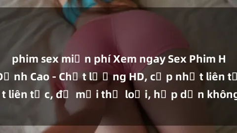 phim sex miễn phí Xem ngay Sex Phim Hàn Quốc Vietsub Đỉnh Cao - Chất lượng HD, cập nhật liên tục, đủ mọi thể loại, hấp dẫn không thể bỏ qua!